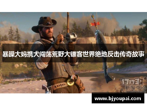 暴躁大妈携犬闯荡荒野大镖客世界绝地反击传奇故事 暴躁大妈携犬闯荡荒野大镖客世界绝地反击传奇故事